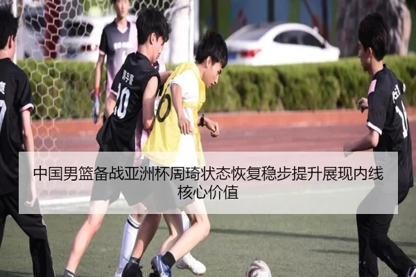 中国男篮备战亚洲杯周琦状态恢复稳步提升展现内线核心价值 - kaiyun