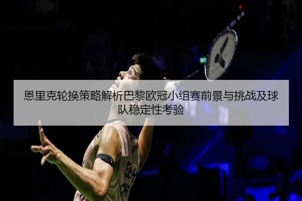恩里克轮换策略解析巴黎欧冠小组赛前景与挑战及球队稳定性考验 - kaiyun